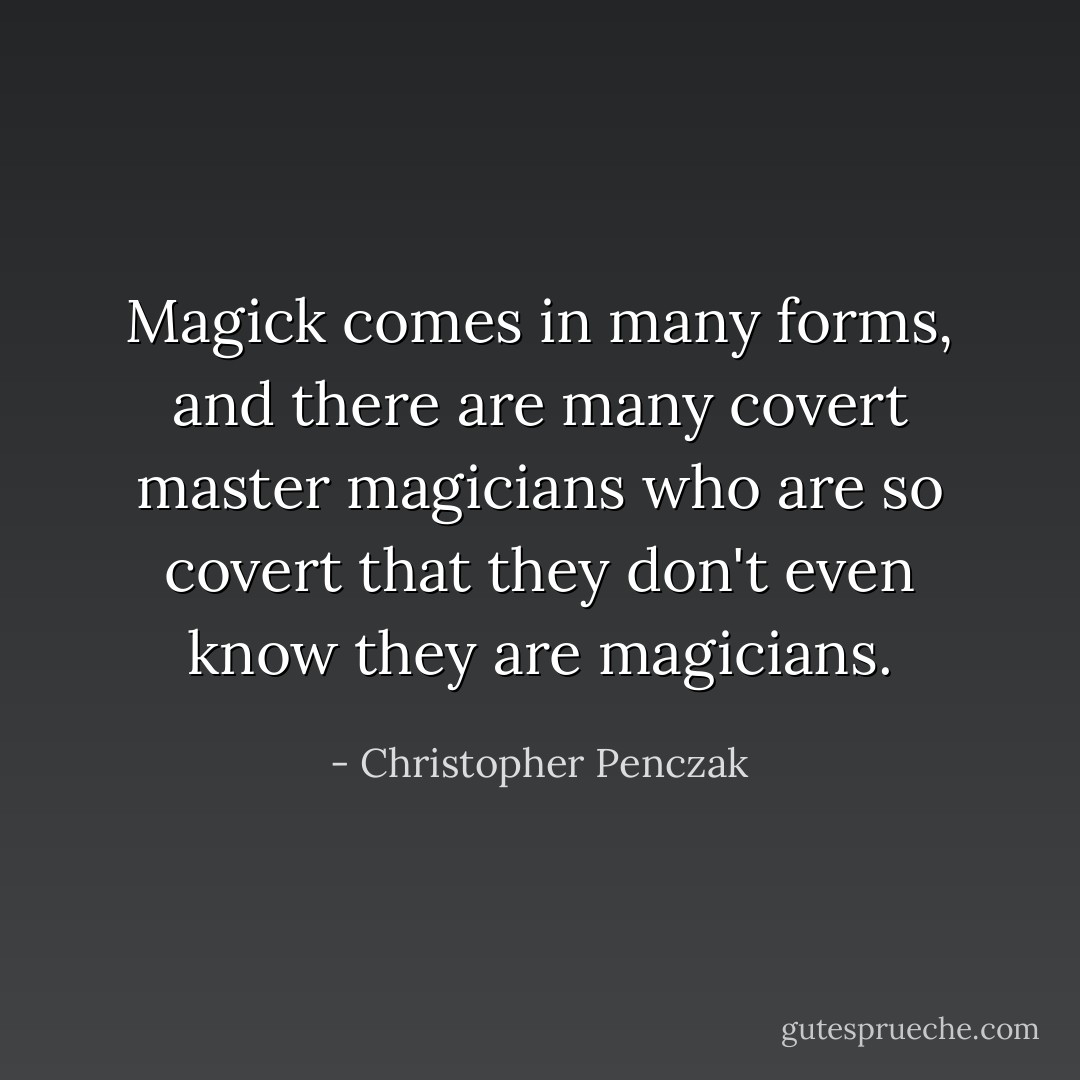 Magick comes in many forms, and there are many covert master magicians who are so covert that they don't even know they are magicians. - Christopher Penczak