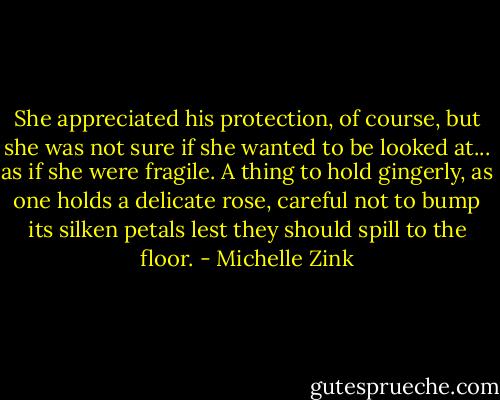 She appreciated his protection, of course, but she was not sure if she wanted to be looked at... as if she were fragile. A thing to hold gingerly, as one holds a delicate rose, careful not to bump its silken petals lest they should spill to the floor. - Michelle Zink