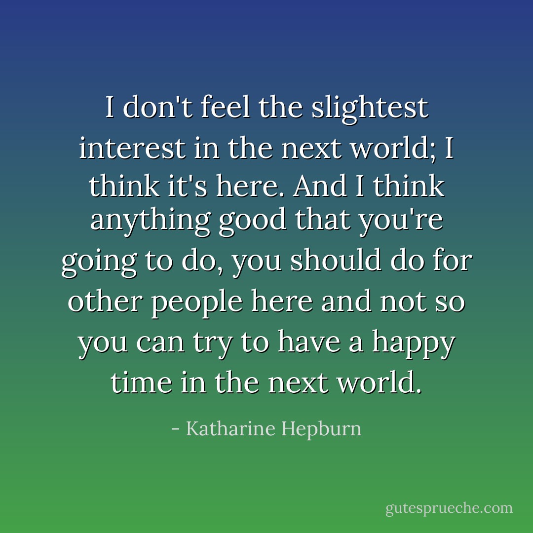 I don't feel the slightest interest in the next world; I think it's here. And I think anything good that you're going to do, you should do for other people here and not so you can try to have a happy time in the next world. - Katharine Hepburn