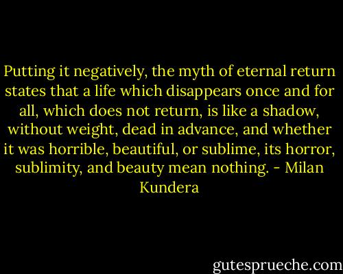 Putting it negatively, the myth of eternal return states that a life which disappears once and for all, which does not return, is like a shadow, without weight, dead in advance, and whether it was horrible, beautiful, or sublime, its horror, sublimity, and beauty mean nothing. - Milan Kundera