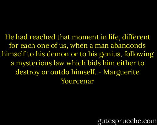 He had reached that moment in life, different for each one of us, when a man abandonds himself to his demon or to his genius, following a mysterious law which bids him either to destroy or outdo himself. - Marguerite Yourcenar