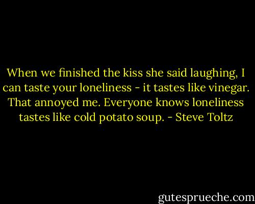 When we finished the kiss she said laughing, I can taste your loneliness - it tastes like vinegar. That annoyed me. Everyone knows loneliness tastes like cold potato soup. - Steve Toltz