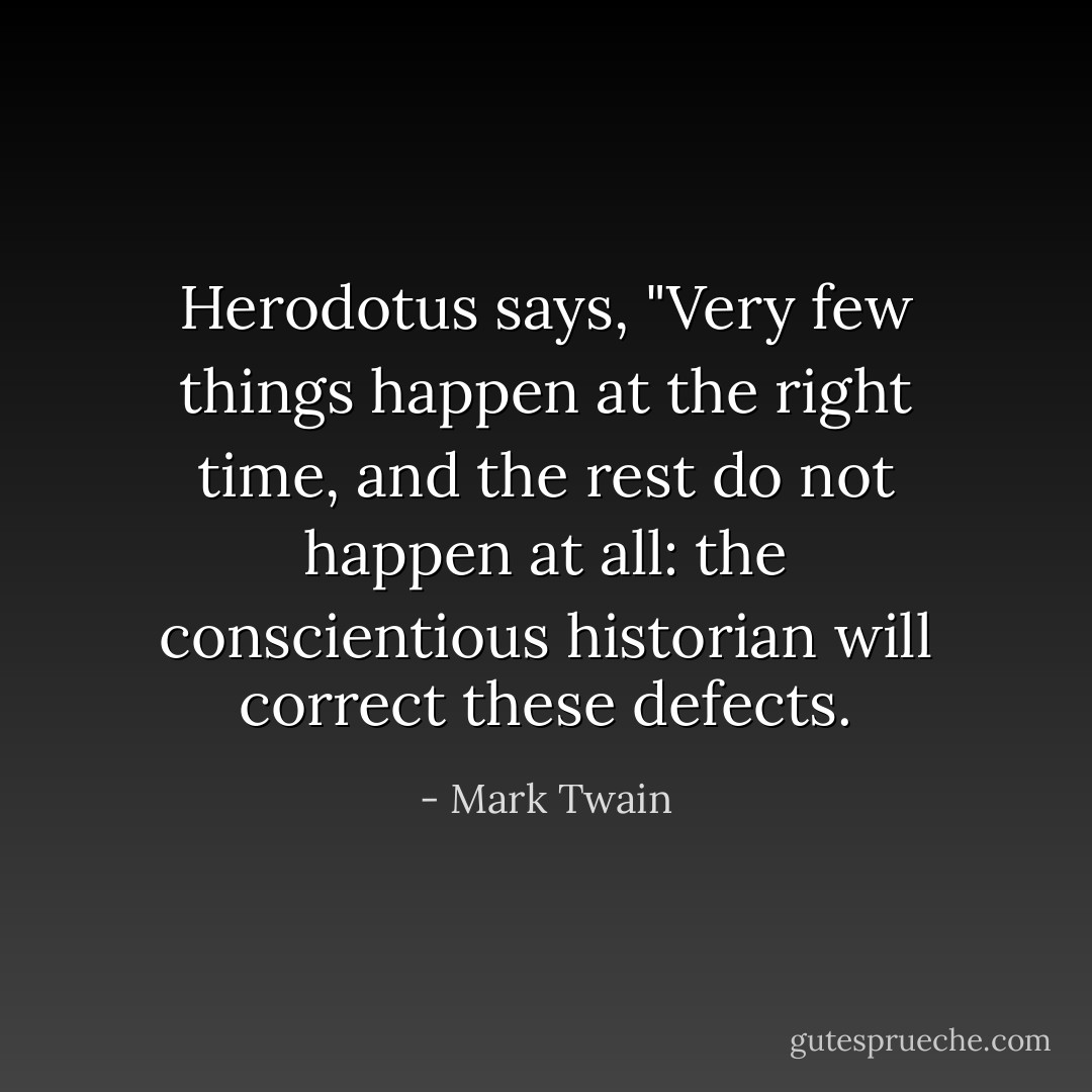 Herodotus says, "Very few things happen at the right time, and the rest do not happen at all: the conscientious historian will correct these defects. - Mark Twain