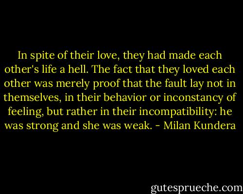 In spite of their love, they had made each other's life a hell. The fact that they loved each other was merely proof that the fault lay not in themselves, in their behavior or inconstancy of feeling, but rather in their incompatibility: he was strong and she was weak. - Milan Kundera