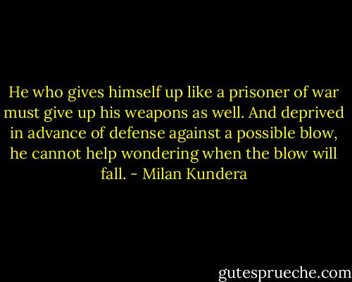 He who gives himself up like a prisoner of war must give up his weapons as well. And deprived in advance of defense against a possible blow, he cannot help wondering when the blow will fall. - Milan Kundera