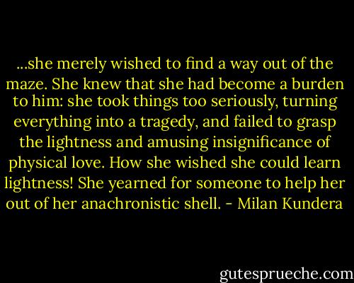 ...she merely wished to find a way out of the maze. She knew that she had become a burden to him: she took things too seriously, turning everything into a tragedy, and failed to grasp the lightness and amusing insignificance of physical love. How she wished she could learn lightness! She yearned for someone to help her out of her anachronistic shell. - Milan Kundera