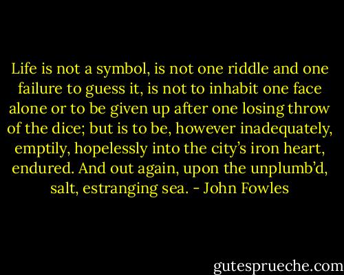 Life is not a symbol, is not one riddle and one failure to guess it, is not to inhabit one face alone or to be given up after one losing throw of the dice; but is to be, however inadequately, emptily, hopelessly into the city’s iron heart, endured. And out again, upon the unplumb’d, salt, estranging sea. - John Fowles