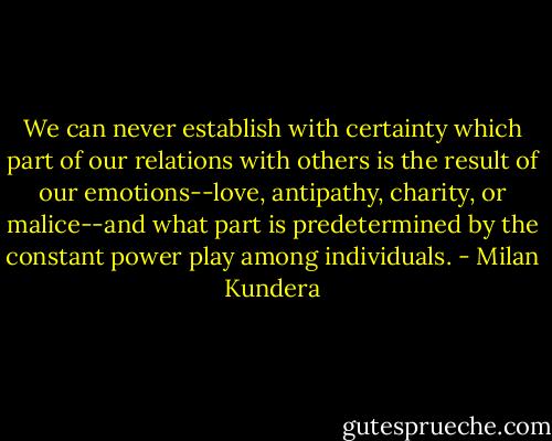 We can never establish with certainty which part of our relations with others is the result of our emotions--love, antipathy, charity, or malice--and what part is predetermined by the constant power play among individuals. - Milan Kundera