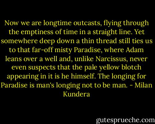 Now we are longtime outcasts, flying through the emptiness of time in a straight line. Yet somewhere deep down a thin thread still ties us to that far-off misty Paradise, where Adam leans over a well and, unlike Narcissus, never even suspects that the pale yellow blotch appearing in it is he himself. The longing for Paradise is man's longing not to be man. - Milan Kundera