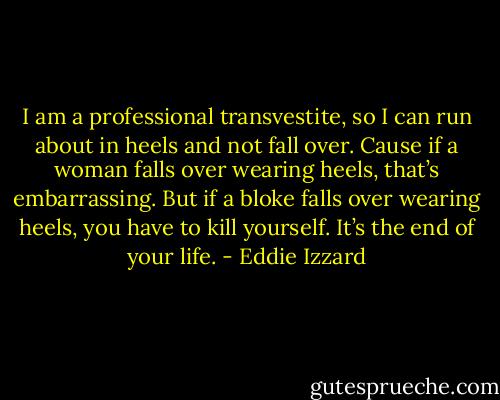 I am a professional transvestite, so I can run about in heels and not fall over. Cause if a woman falls over wearing heels, that’s embarrassing. But if a bloke falls over wearing heels, you have to kill yourself. It’s the end of your life. - Eddie Izzard