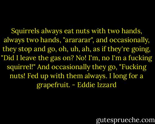 Squirrels always eat nuts with two hands, always two hands, "arararar", and occasionally, they stop and go, oh, uh, ah, as if they're going, "Did I leave the gas on? No! I'm, no I'm a fucking squirrel!" And occasionally they go, "Fucking nuts! Fed up with them always. I long for a grapefruit. - Eddie Izzard