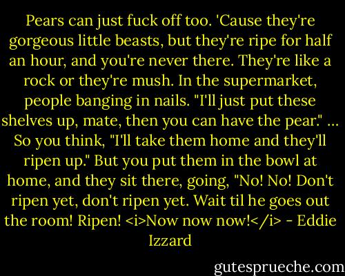Pears can just fuck off too. 'Cause they're gorgeous little beasts, but they're ripe for half an hour, and you're never there. They're like a rock or they're mush. In the supermarket, people banging in nails. "I'll just put these shelves up, mate, then you can have the pear." … So you think, "I'll take them home and they'll ripen up." But you put them in the bowl at home, and they sit there, going, "No! No! Don't ripen yet, don't ripen yet. Wait til he goes out the room! Ripen! <i>Now now now!</i> - Eddie Izzard