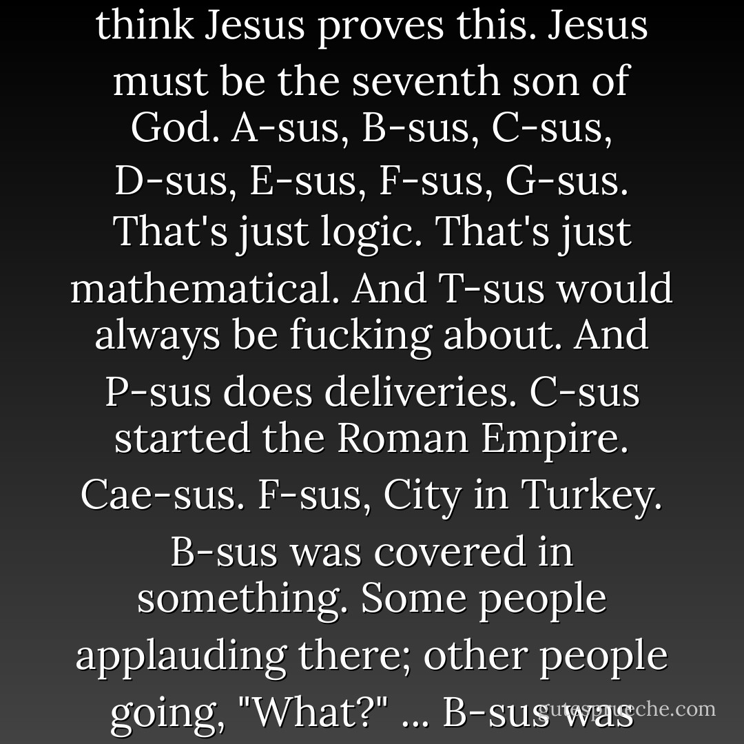 And I think that if God did exist, he had many children. I think Jesus proves this. Jesus must be the seventh son of God. A-sus, B-sus, C-sus, D-sus, E-sus, F-sus, G-sus. That's just logic. That's just mathematical. And T-sus would always be fucking about. And P-sus does deliveries. C-sus started the Roman Empire. Cae-sus. F-sus, City in Turkey. B-sus was covered in something. Some people applauding there; other people going, "What?" ... B-sus was covered in bees. - Eddie Izzard