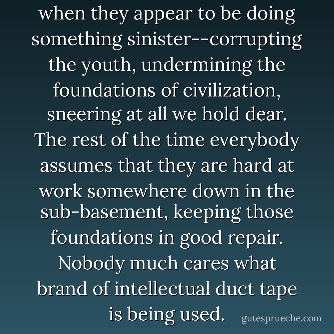 Philosophers get attention only when they appear to be doing something sinister--corrupting the youth, undermining the foundations of civilization, sneering at all we hold dear. The rest of the time everybody assumes that they are hard at work somewhere down in the sub-basement, keeping those foundations in good repair. Nobody much cares what brand of intellectual duct tape is being used. - Richard Rorty
