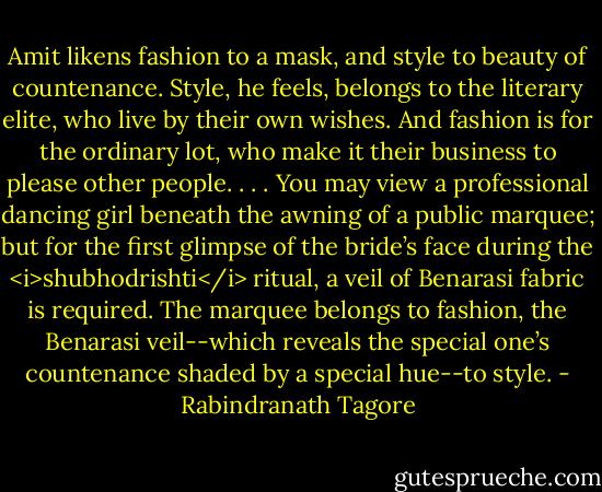 Amit likens fashion to a mask, and style to beauty of countenance. Style, he feels, belongs to the literary elite, who live by their own wishes. And fashion is for the ordinary lot, who make it their business to please other people. . . . You may view a professional dancing girl beneath the awning of a public marquee; but for the first glimpse of the bride’s face during the <i>shubhodrishti</i> ritual, a veil of Benarasi fabric is required. The marquee belongs to fashion, the Benarasi veil--which reveals the special one’s countenance shaded by a special hue--to style. - Rabindranath Tagore