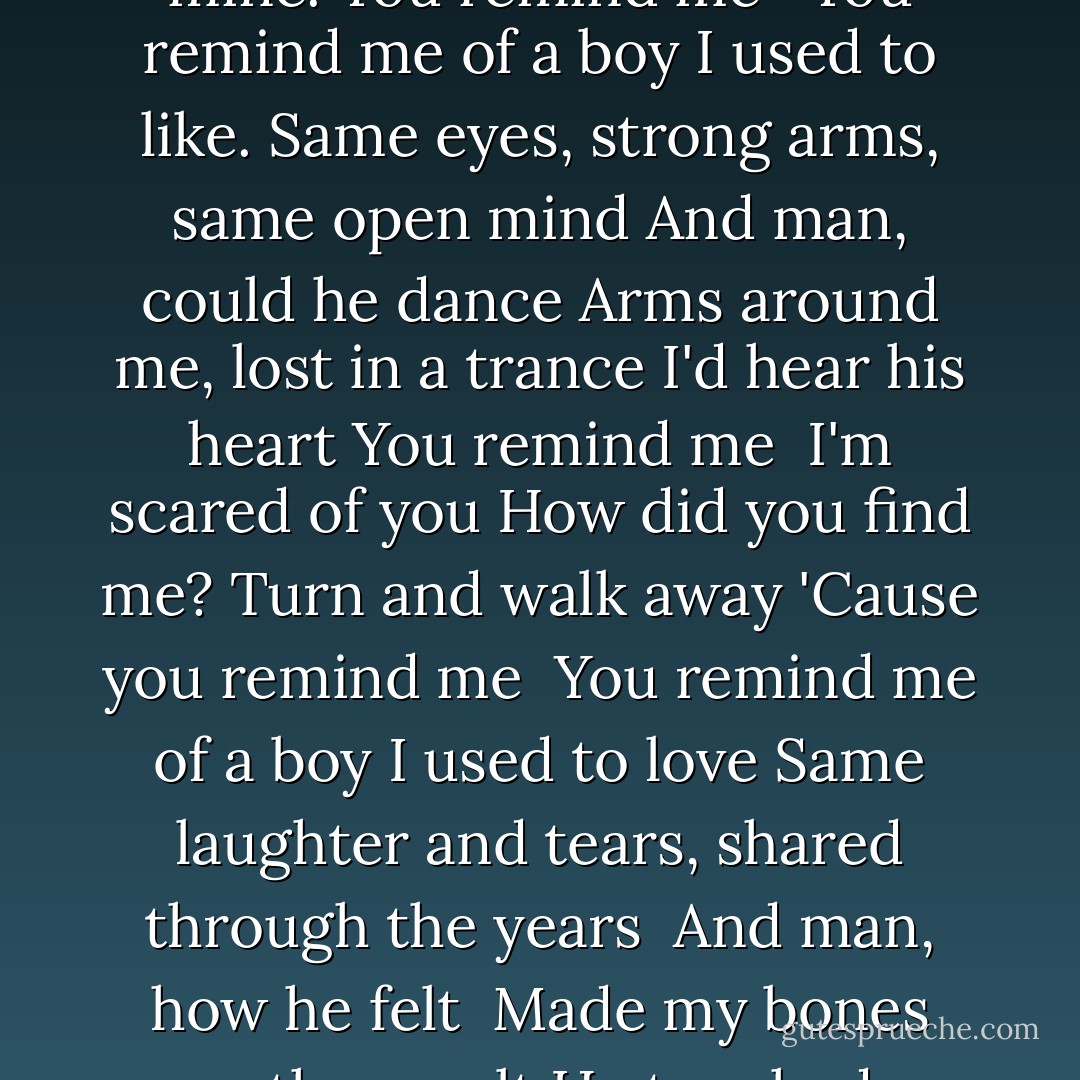 You remind me of a boy I used to know<br />Same Smile, same easy, laid-back style<br />And man, could he kiss<br />Blew my mind the very first time<br />His lips touched mine.<br />You remind me <br /><br />You remind me of a boy I used to like.<br />Same eyes, strong arms, same open mind<br />And man, could he dance<br />Arms around me, lost in a trance<br />I'd hear his heart<br />You remind me<br /><br />I'm scared of you<br />How did you find me?<br />Turn and walk away<br />'Cause you remind me<br /><br />You remind me of a boy I used to love<br />Same laughter and tears, shared through the years <br />And man, how he felt<br /><br />Made my bones more than melt<br />He touched my soul.<br />You remind me<br /><br />I'm scared of you<br />How did you find me?<br />Turn and walk away<br />'Cause you remind me - Malorie Blackman