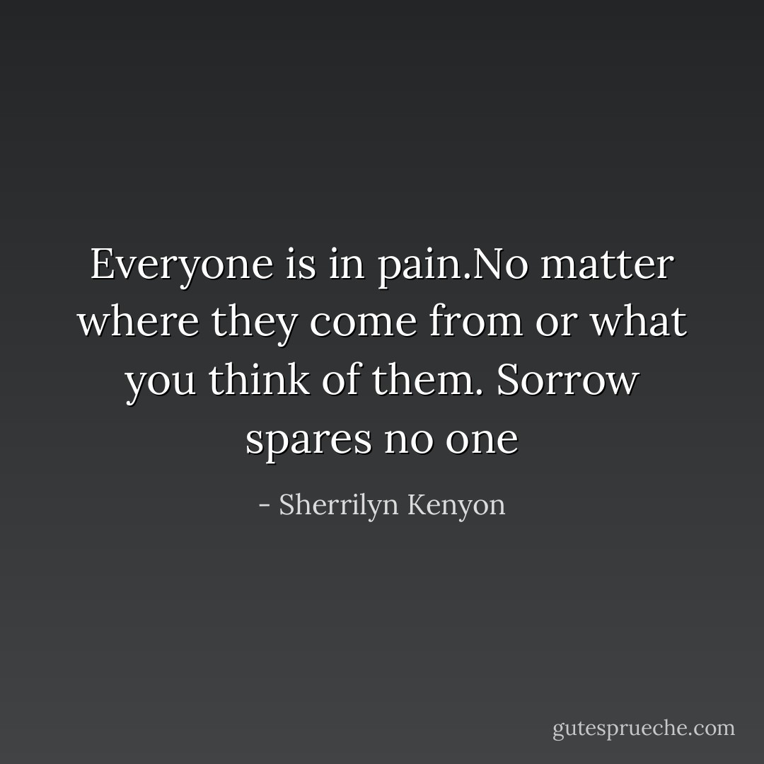 Everyone is in pain.No matter where they come from or what you think of them. Sorrow spares no one - Sherrilyn Kenyon