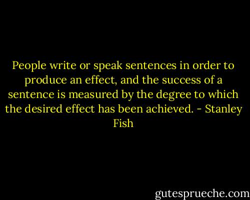 People write or speak sentences in order to produce an effect, and the success of a sentence is measured by the degree to which the desired effect has been achieved. - Stanley Fish