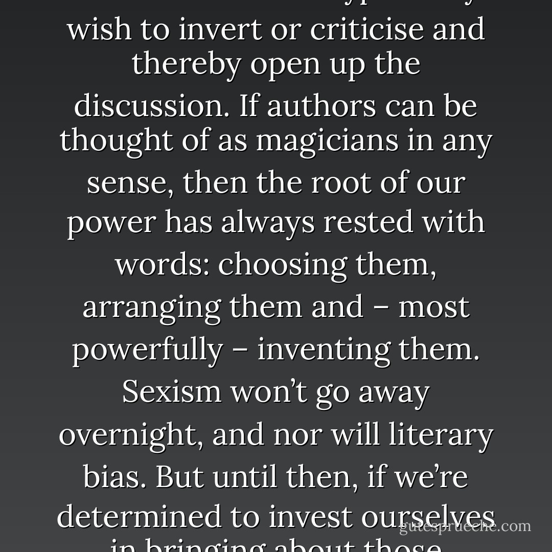 it strikes me that the writers most deeply concerned with the state of literary fiction and its biases against women could do a lot worse than trying to coin some terms of their own: to name the archetypes they wish to invert or criticise and thereby open up the discussion. If authors can be thought of as magicians in any sense, then the root of our power has always rested with words: choosing them, arranging them and – most powerfully – inventing them. Sexism won’t go away overnight, and nor will literary bias. But until then, if we’re determined to invest ourselves in bringing about those changes, it only makes sense to arm ourselves with a language that we, and not our enemies, have chosen.<br /><br />May 14, 2011 Blog post - Foz Meadows
