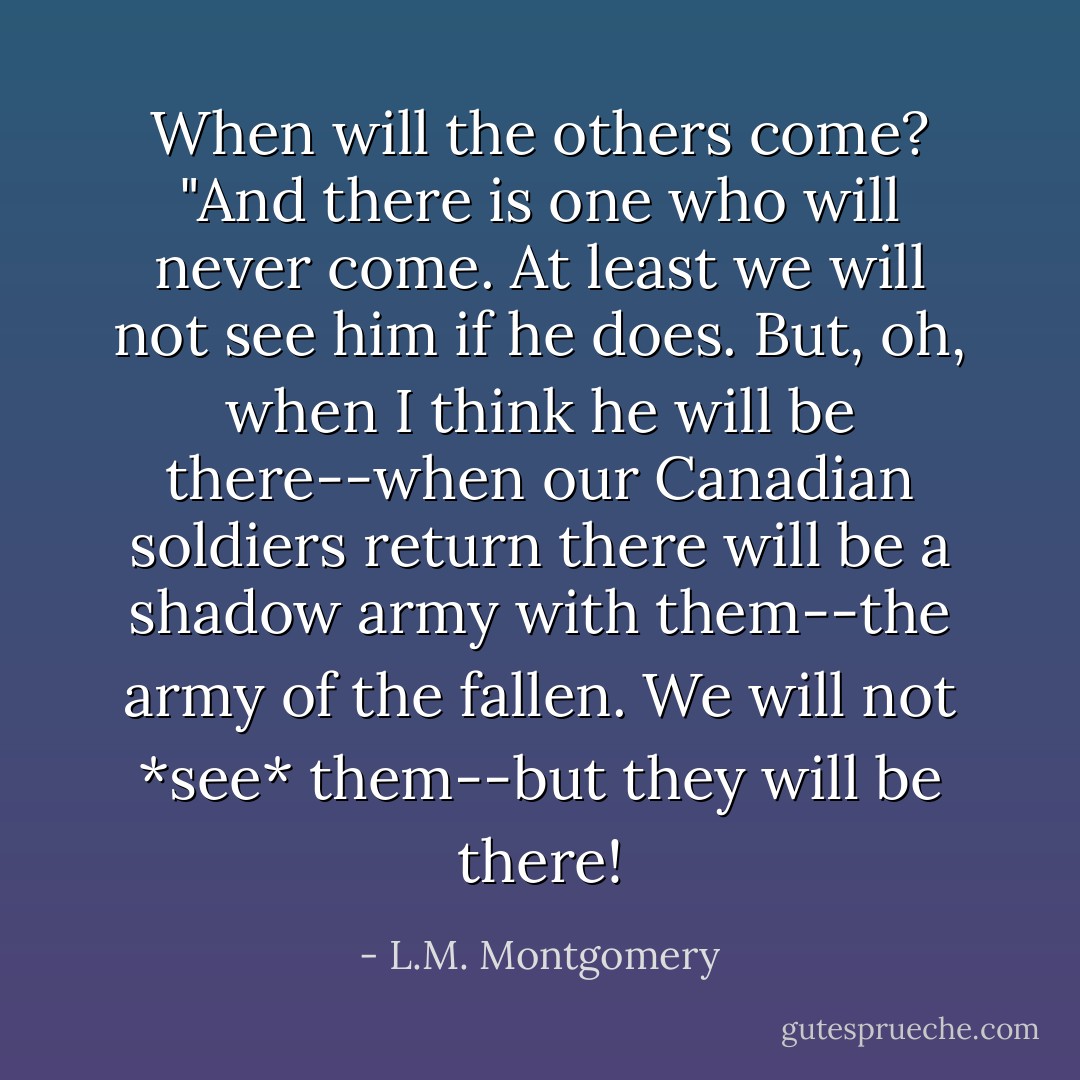 When will the others come?<br />"And there is one who will never come. At least we will not see him if he does. But, oh, when I think he will be there--when our Canadian soldiers return there will be a shadow army with them--the army of the fallen. We will not *see* them--but they will be there! - L.M. Montgomery