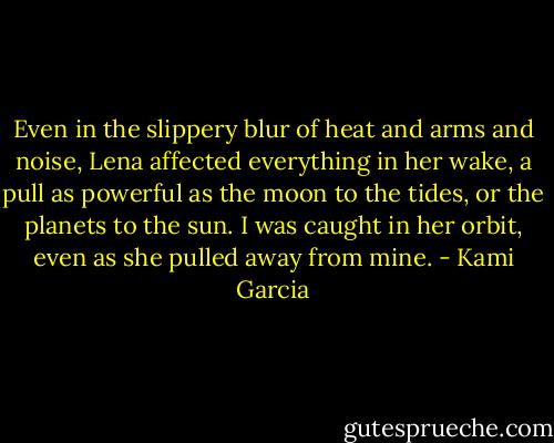 Even in the slippery blur of heat and arms and noise, Lena affected everything in her wake, a pull as powerful as the moon to the tides, or the planets to the sun. I was caught in her orbit, even as she pulled away from mine. - Kami Garcia