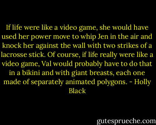 If life were like a video game, she would have used her power move to whip Jen in the air and knock her against the wall with two strikes of a lacrosse stick. Of course, if life really were like a video game, Val would probably have to do that in a bikini and with giant breasts, each one made of separately animated polygons. - Holly Black