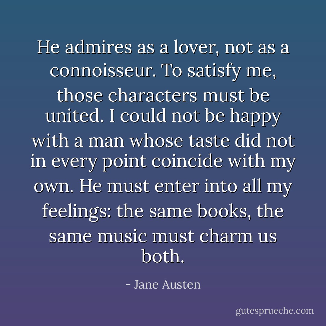He admires as a lover, not as a connoisseur. To satisfy me, those characters must be united. I could not be happy with a man whose taste did not in every point coincide with my own. He must enter into all my feelings: the same books, the same music must charm us both. - Jane Austen