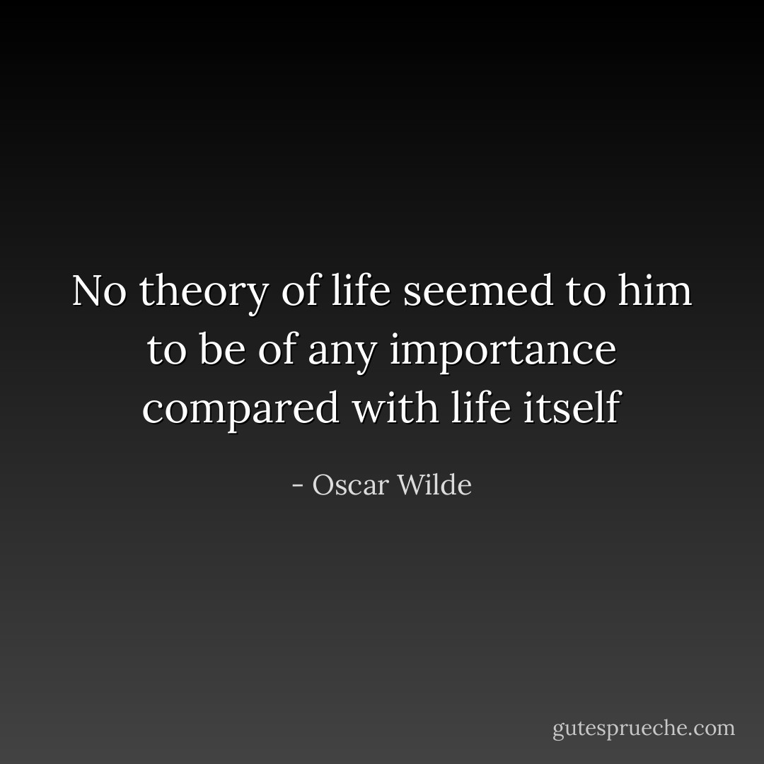 No theory of life seemed to him to be of any importance compared with life itself - Oscar Wilde