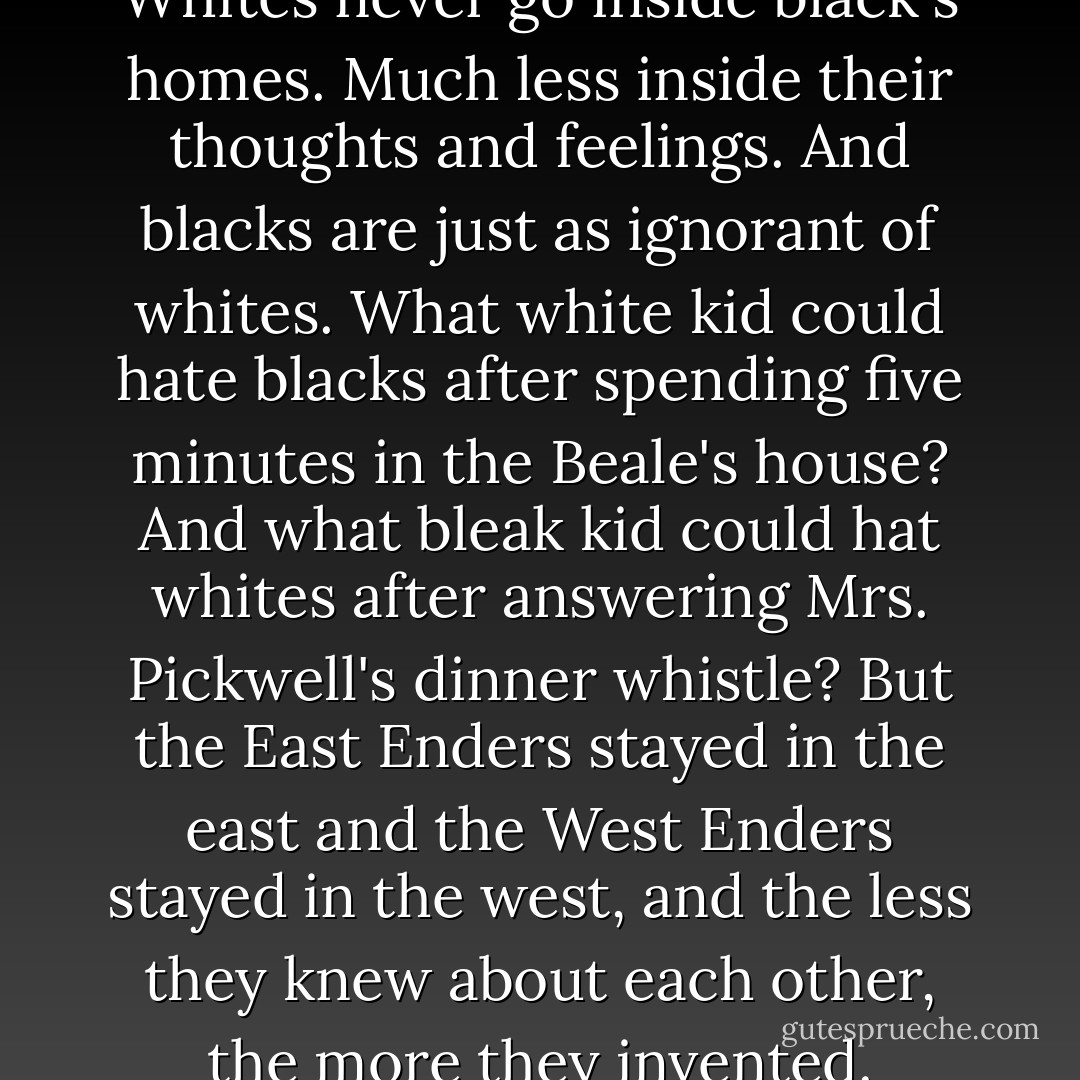 What else would you expect? Whites never go inside black's homes. Much less inside their thoughts and feelings. And blacks are just as ignorant of whites. What white kid could hate blacks after spending five minutes in the Beale's house? And what bleak kid could hat whites after answering Mrs. Pickwell's dinner whistle? But the East Enders stayed in the east and the West Enders stayed in the west, and the less they knew about each other, the more they invented. - Jerry Spinelli