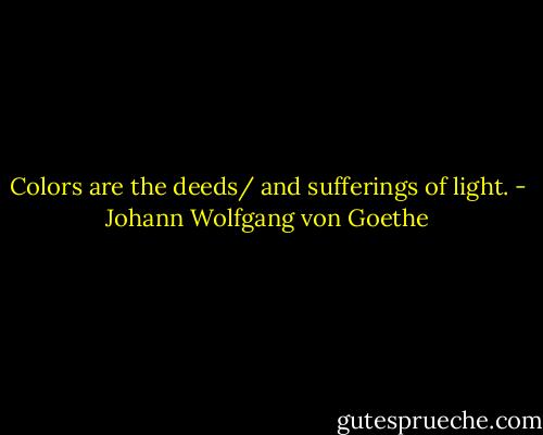 Colors are the deeds/ and sufferings of light. - Johann Wolfgang von Goethe