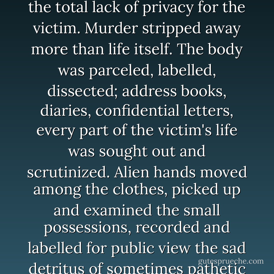 It had always been a part of his job which he found difficult, the total lack of privacy for the victim. Murder stripped away more than life itself. The body was parceled, labelled, dissected; address books, diaries, confidential letters, every part of the victim's life was sought out and scrutinized. Alien hands moved among the clothes, picked up and examined the small possessions, recorded and labelled for public view the sad detritus of sometimes pathetic lives. - P.D. James