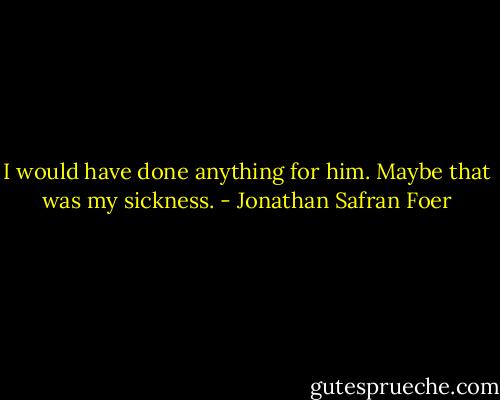 I would have done anything for him. Maybe that was my sickness. - Jonathan Safran Foer