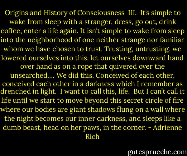 Origins and History of Consciousness<br /><br />III.<br /><br />It’s simple to wake from sleep with a stranger,<br />dress, go out, drink coffee,<br />enter a life again. It isn’t simple<br />to wake from sleep into the neighborhood<br />of one neither strange nor familiar<br />whom we have chosen to trust. Trusting, untrusting,<br />we lowered ourselves into this, let ourselves<br />downward hand over hand as on a rope that quivered<br />over the unsearched…. We did this. Conceived<br />of each other, conceived each other in a darkness<br />which I remember as drenched in light.<br /> I want to call this, life.<br /><br />But I can’t call it life until we start to move<br />beyond this secret circle of fire<br />where our bodies are giant shadows flung on a wall<br />where the night becomes our inner darkness, and sleeps<br />like a dumb beast, head on her paws, in the corner. - Adrienne Rich