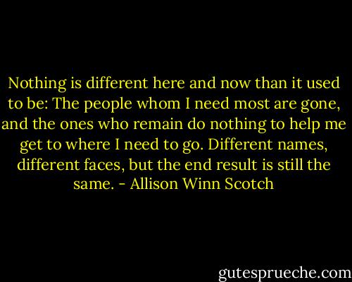 Nothing is different here and now than it used to be: The people whom I need most are gone, and the ones who remain do nothing to help me get to where I need to go. Different names, different faces, but the end result is still the same. - Allison Winn Scotch