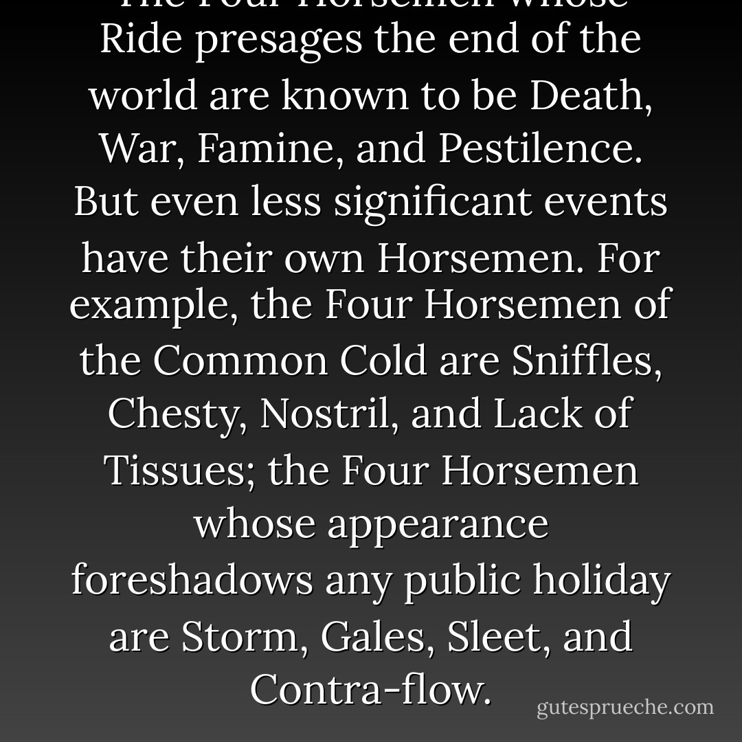 The Four Horsemen whose Ride presages the end of the world are known to be Death, War, Famine, and Pestilence. But even less significant events have their own Horsemen. For example, the Four Horsemen of the Common Cold are Sniffles, Chesty, Nostril, and Lack of Tissues; the Four Horsemen whose appearance foreshadows any public holiday are Storm, Gales, Sleet, and Contra-flow. - Terry Pratchett