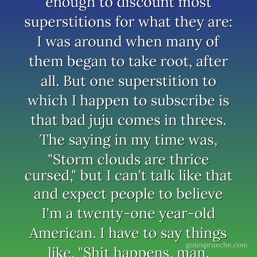 I have been around long enough to discount most superstitions for what they are: I was around when many of them began to take root, after all. But one superstition to which I happen to subscribe is that bad juju comes in threes. The saying in my time was, "Storm clouds are thrice cursed," but I can't talk like that and expect people to believe I'm a twenty-one year-old American. I have to say things like, "Shit happens, man. - Kevin Hearne