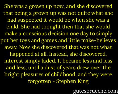 She was a grown up now, and she discovered that being a grown up was not quite what she had suspected it would be when she was a child. She had thought then that she would make a conscious decision one day to simply put her toys and games and little make-believes away. Now she discovered that was not what happened at all. Instead, she discovered, interest simply faded. It became less and less and less, until a dust of years drew over the bright pleasures of childhood, and they were forgotten - Stephen King