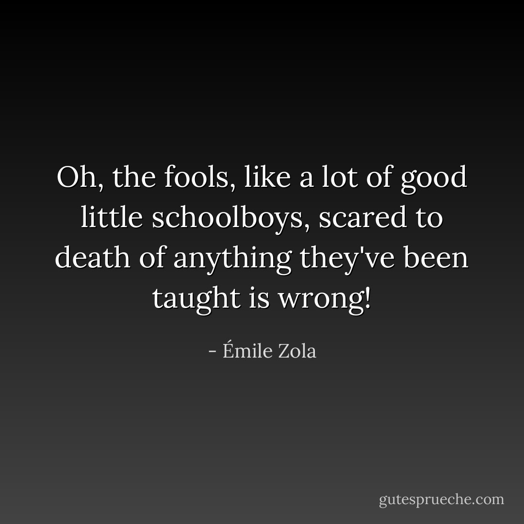 Oh, the fools, like a lot of good little schoolboys, scared to death of anything they've been taught is wrong! - Émile Zola