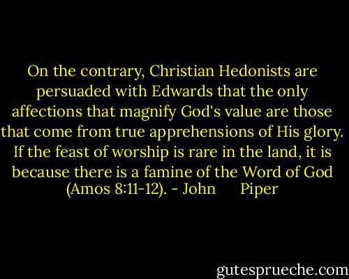 On the contrary, Christian Hedonists are persuaded with Edwards that the only affections that magnify God's value are those that come from true apprehensions of His glory. If the feast of worship is rare in the land, it is because there is a famine of the Word of God (Amos 8:11-12). - John      Piper