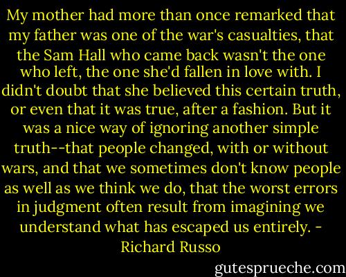 My mother had more than once remarked that my father was one of the war's casualties, that the Sam Hall who came back wasn't the one who left, the one she'd fallen in love with. I didn't doubt that she believed this certain truth, or even that it was true, after a fashion. But it was a nice way of ignoring another simple truth--that people changed, with or without wars, and that we sometimes don't know people as well as we think we do, that the worst errors in judgment often result from imagining we understand what has escaped us entirely. - Richard Russo