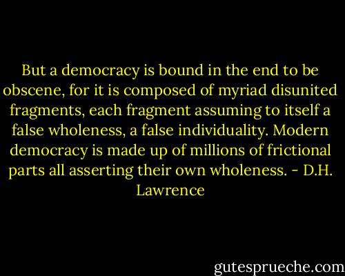 But a democracy is bound in the end to be obscene, for it is composed of myriad disunited fragments, each fragment assuming to itself a false wholeness, a false individuality. Modern democracy is made up of millions of frictional parts all asserting their own wholeness. - D.H. Lawrence