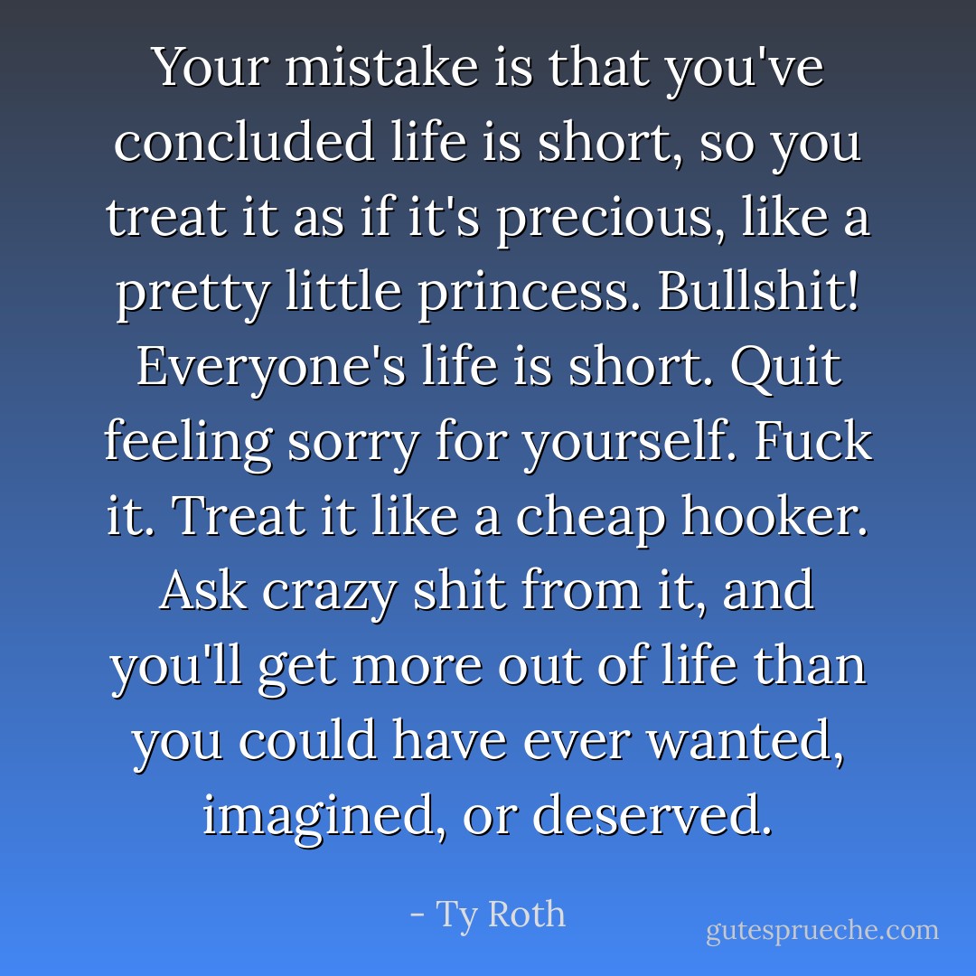 Your mistake is that you've concluded life is short, so you treat it as if it's precious, like a pretty little princess. Bullshit! Everyone's life is short. Quit feeling sorry for yourself. Fuck it. Treat it like a cheap hooker. Ask crazy shit from it, and you'll get more out of life than you could have ever wanted, imagined, or deserved. - Ty Roth