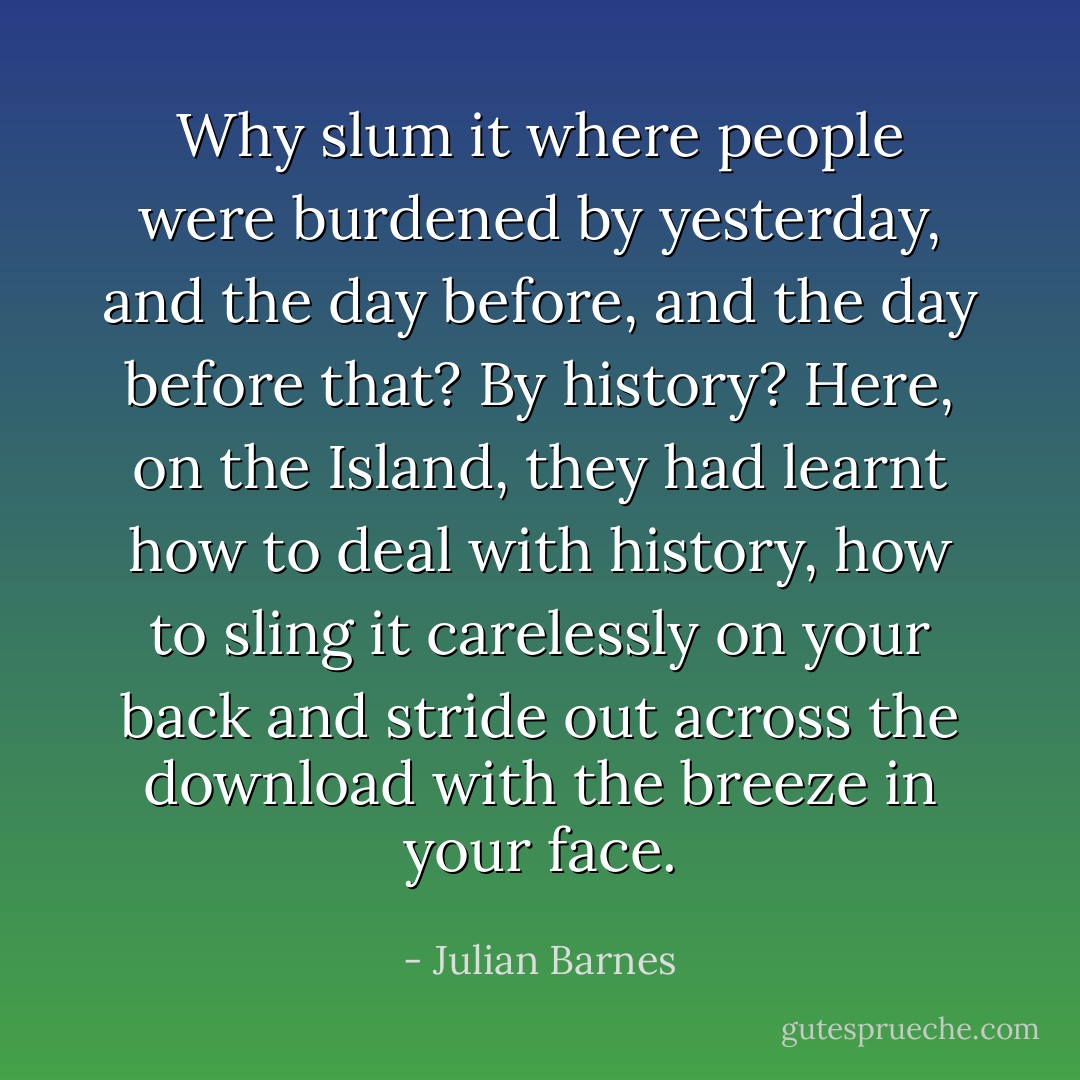 Why slum it where people were burdened by yesterday, and the day before, and the day before that? By history? Here, on the Island, they had learnt how to deal with history, how to sling it carelessly on your back and stride out across the download with the breeze in your face. - Julian Barnes