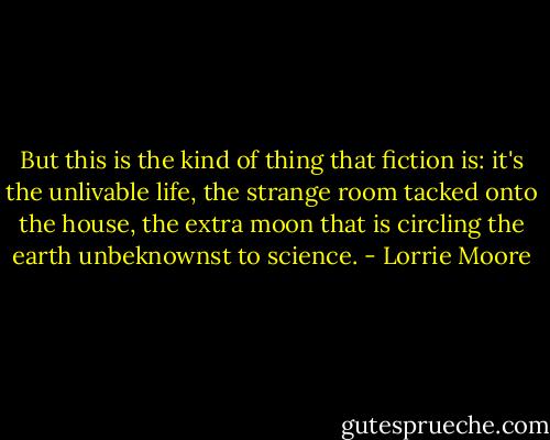 But this is the kind of thing that fiction is: it's the unlivable life, the strange room tacked onto the house, the extra moon that is circling the earth unbeknownst to science. - Lorrie Moore