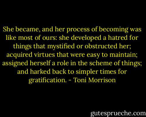 She became, and her process of becoming was like most of ours: she developed a hatred for things that mystified or obstructed her; acquired virtues that were easy to maintain; assigned herself a role in the scheme of things; and harked back to simpler times for gratification. - Toni Morrison