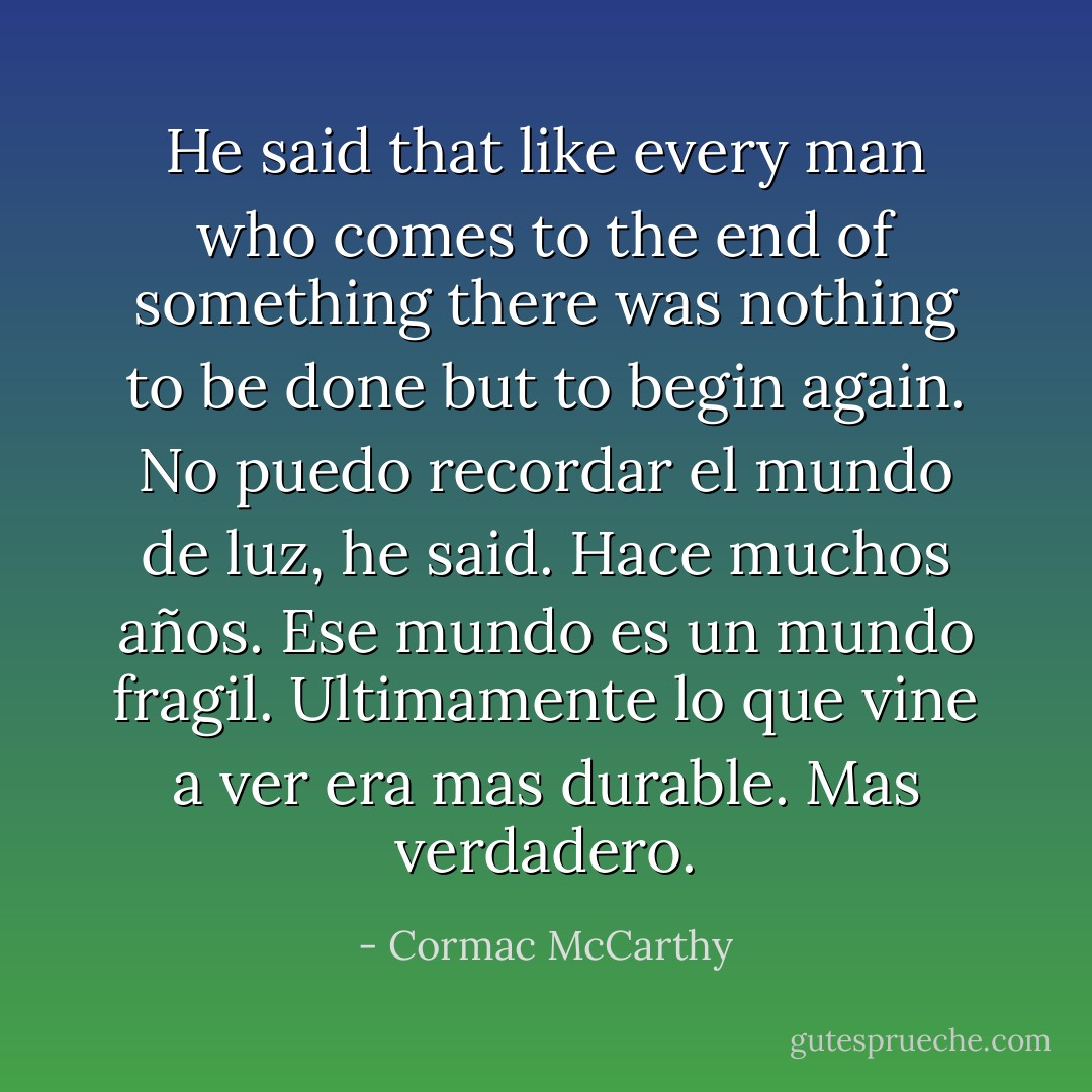 He said that like every man who comes to the end of something there was nothing to be done but to begin again. No puedo recordar el mundo de luz, he said. Hace muchos años. Ese mundo es un mundo fragil. Ultimamente lo que vine a ver era mas durable. Mas verdadero. - Cormac McCarthy