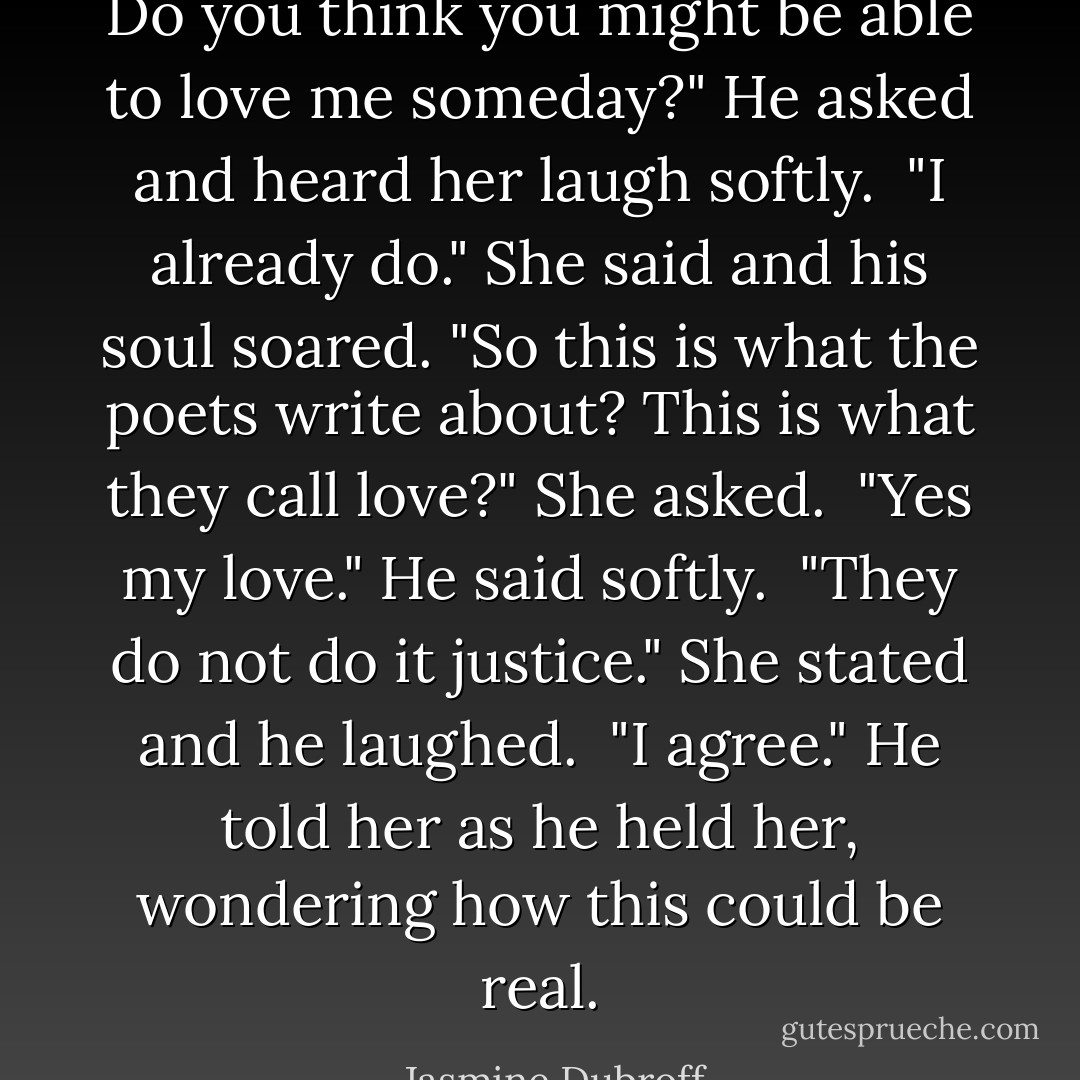 Do you think you might be able to love me someday?" He asked and heard her laugh softly.<br /><br />"I already do." She said and his soul soared. "So this is what the poets write about? This is what they call love?" She asked.<br /><br />"Yes my love." He said softly.<br /><br />"They do not do it justice." She stated and he laughed.<br /><br />"I agree." He told her as he held her, wondering how this could be real. - Jasmine Dubroff