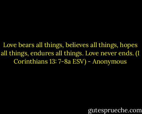 Love bears all things, believes all things, hopes all things, endures all things. Love never ends. (I Corinthians 13: 7-8a ESV) - Anonymous