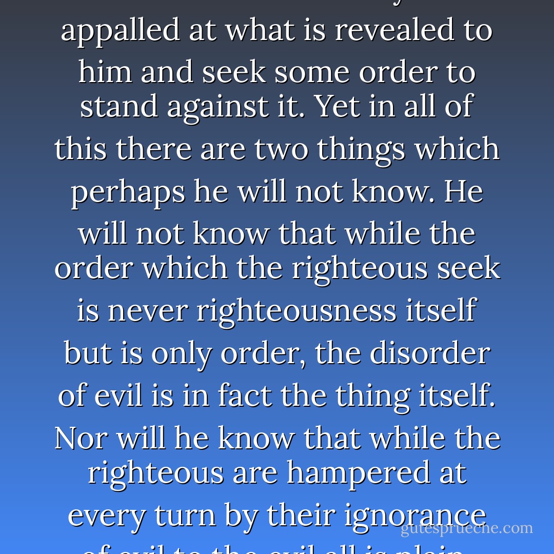 The wicked know that if the ill they do be of sufficient horror that men will not speak against it. That men have just enough stomach for small evils and only these will they oppose. He said that true evil has power to sober the smalldoer against his own deeds and in the contemplation of that evil he may even find the path of righteousness which has been foreign to his feet and may have no power but to go upon it. Even this man may be appalled at what is revealed to him and seek some order to stand against it. Yet in all of this there are two things which perhaps he will not know. He will not know that while the order which the righteous seek is never righteousness itself but is only order, the disorder of evil is in fact the thing itself. Nor will he know that while the righteous are hampered at every turn by their ignorance of evil to the evil all is plain, light and dark alike. This man of which we speak will seek to impose order and lineage upon things which rightly have none. He will call upon the world itself to testify as to the truth of what are in fact but his desires. In his final incarnation he may seek to indemnify his words with blood for by now he will have discovered that words pale and lose their savor while pain is always new. - Cormac McCarthy