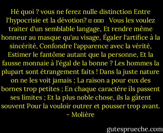 Hé quoi ? vous ne ferez nulle distinction<br />Entre l'hypocrisie et la dévotion? 	 			 <br /> Vous les voulez traiter d'un semblable langage,<br />Et rendre même honneur au masque qu'au visage,<br />Égaler l'artifice à la sincérité,<br />Confondre l'apparence avec la vérité,<br />Estimer le fantôme autant que la personne,<br />Et la fausse monnaie à l'égal de la bonne ?<br />Les hommes la plupart sont étrangement faits !<br />Dans la juste nature on ne les voit jamais ;<br />La raison a pour eux des bornes trop petites ;<br />En chaque caractère ils passent ses limites ;<br />Et la plus noble chose, ils la gâtent souvent<br />Pour la vouloir outrer et pousser trop avant. - Molière